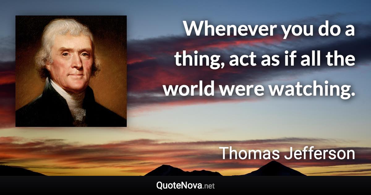 Whenever you do a thing, act as if all the world were watching. - Thomas Jefferson quote