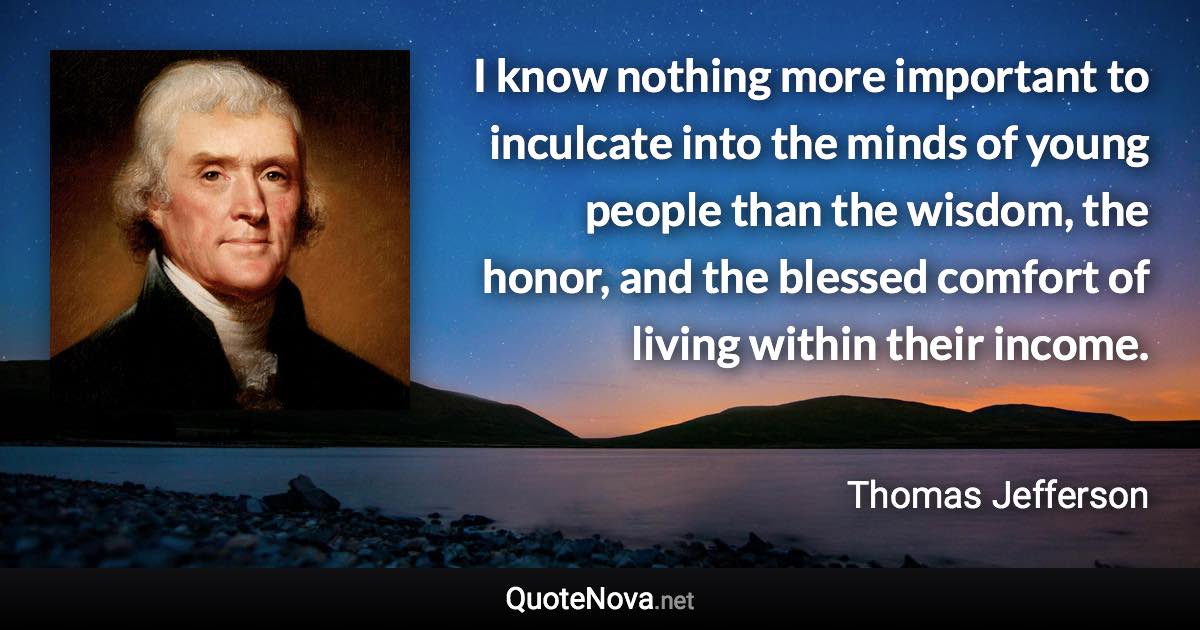 I know nothing more important to inculcate into the minds of young people than the wisdom, the honor, and the blessed comfort of living within their income. - Thomas Jefferson quote