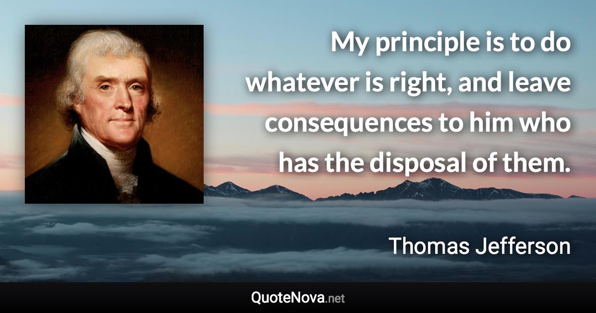 My principle is to do whatever is right, and leave consequences to him who has the disposal of them. - Thomas Jefferson quote