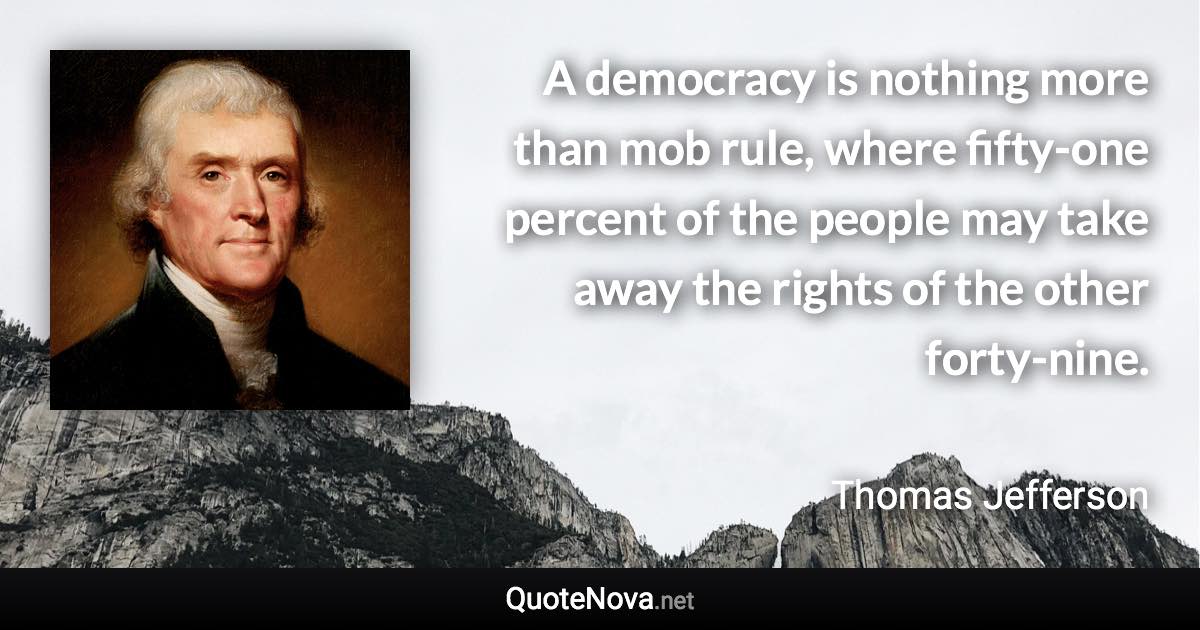 A democracy is nothing more than mob rule, where fifty-one percent of the people may take away the rights of the other forty-nine. - Thomas Jefferson quote