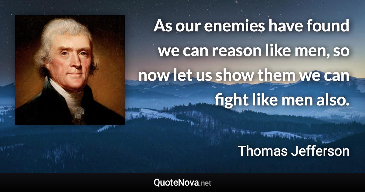 As our enemies have found we can reason like men, so now let us show them we can fight like men also. - Thomas Jefferson quote