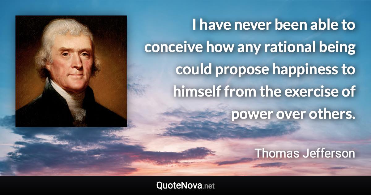 I have never been able to conceive how any rational being could propose happiness to himself from the exercise of power over others. - Thomas Jefferson quote