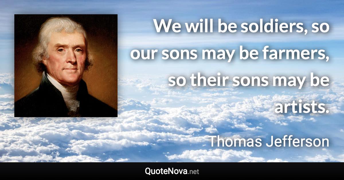 We will be soldiers, so our sons may be farmers, so their sons may be artists. - Thomas Jefferson quote