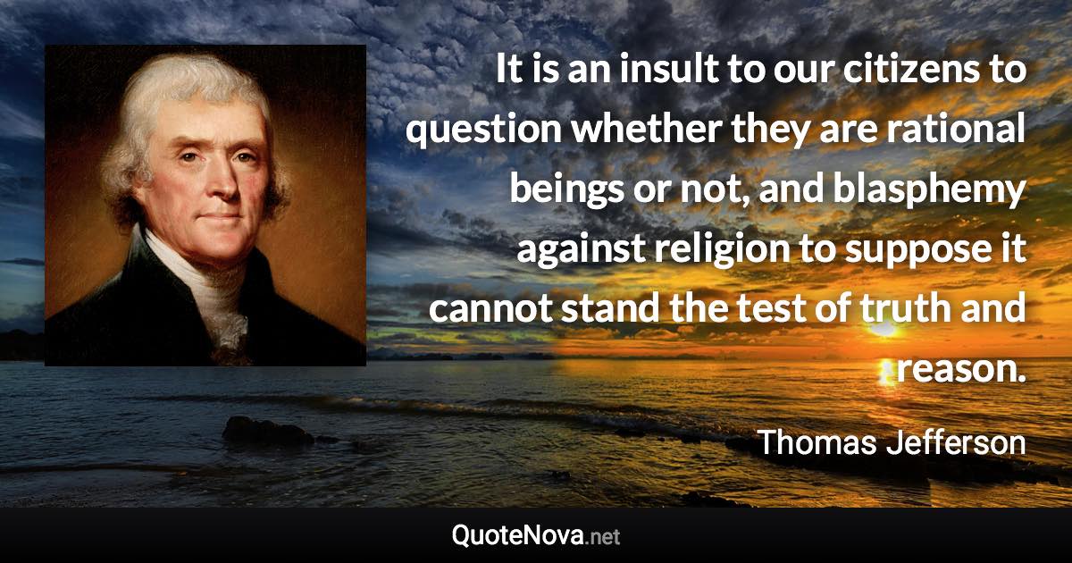 It is an insult to our citizens to question whether they are rational beings or not, and blasphemy against religion to suppose it cannot stand the test of truth and reason. - Thomas Jefferson quote