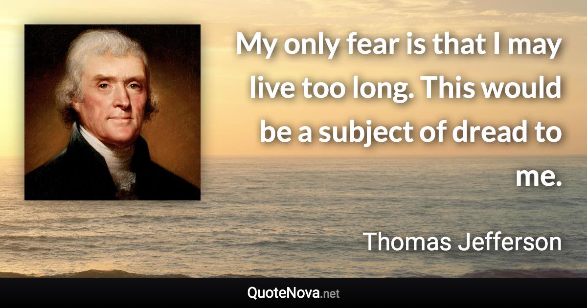 My only fear is that I may live too long. This would be a subject of dread to me. - Thomas Jefferson quote