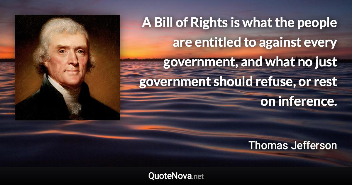 A Bill of Rights is what the people are entitled to against every government, and what no just government should refuse, or rest on inference. - Thomas Jefferson quote