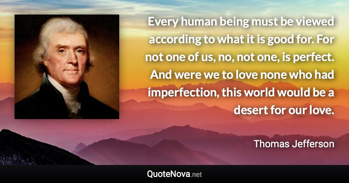 Every human being must be viewed according to what it is good for. For not one of us, no, not one, is perfect. And were we to love none who had imperfection, this world would be a desert for our love. - Thomas Jefferson quote