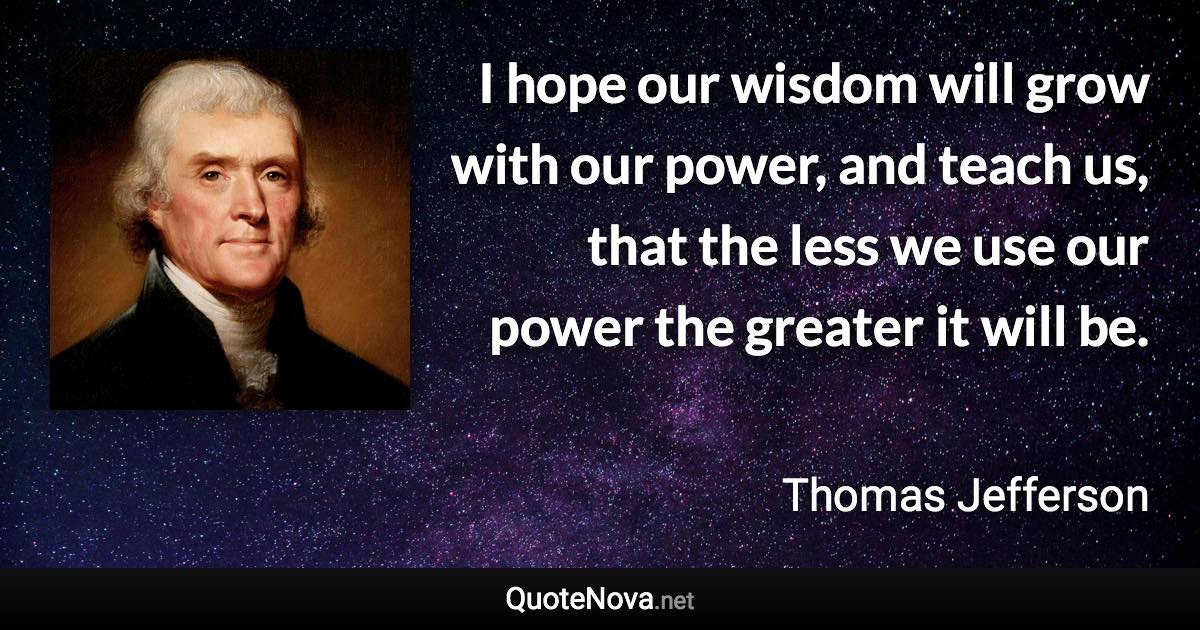 I hope our wisdom will grow with our power, and teach us, that the less we use our power the greater it will be. - Thomas Jefferson quote