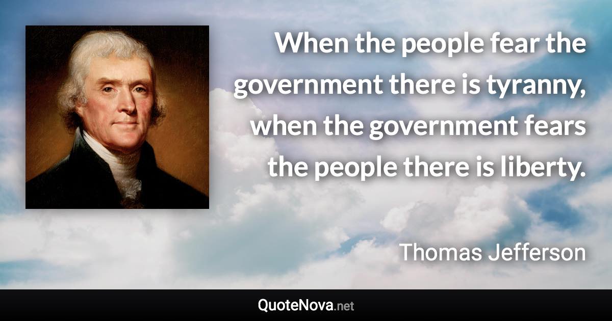 When the people fear the government there is tyranny, when the government fears the people there is liberty. - Thomas Jefferson quote