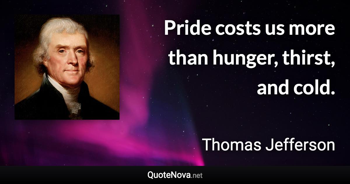 Pride costs us more than hunger, thirst, and cold. - Thomas Jefferson quote