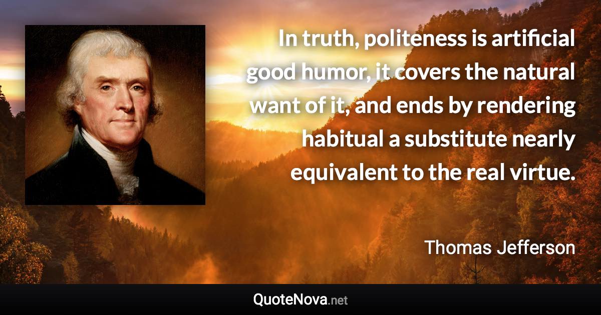 In truth, politeness is artificial good humor, it covers the natural want of it, and ends by rendering habitual a substitute nearly equivalent to the real virtue. - Thomas Jefferson quote