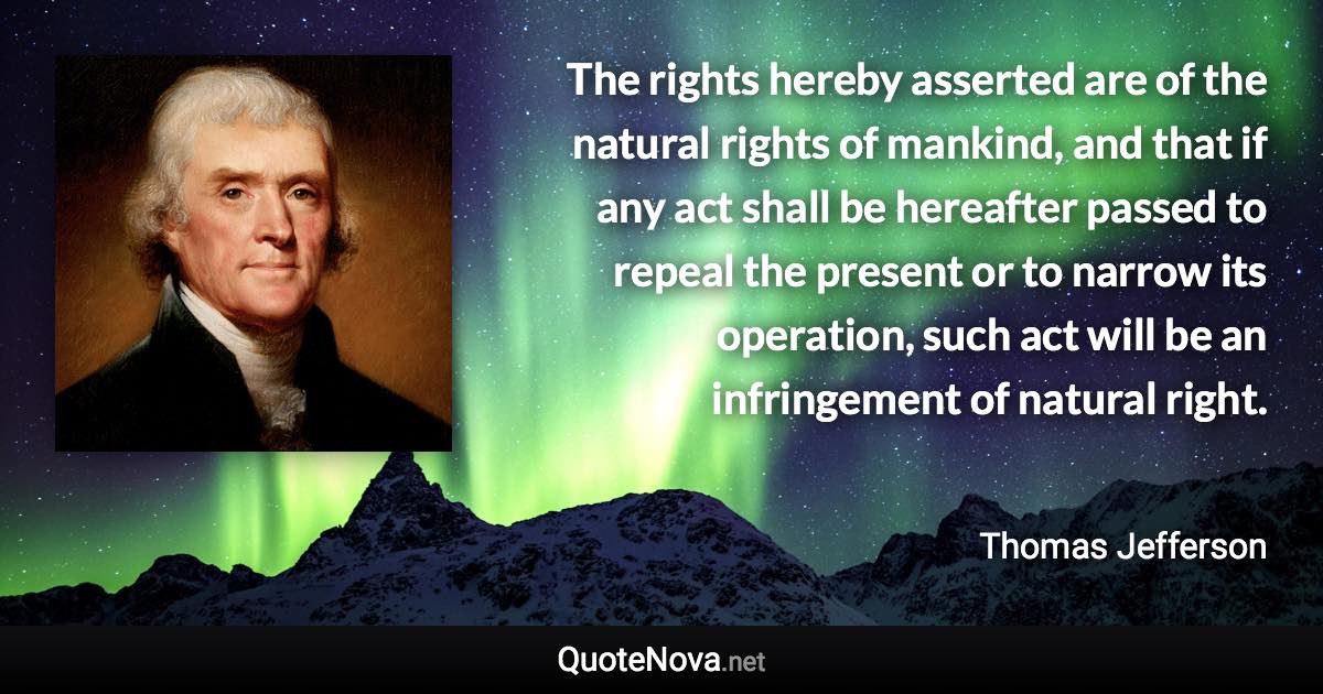 The rights hereby asserted are of the natural rights of mankind, and that if any act shall be hereafter passed to repeal the present or to narrow its operation, such act will be an infringement of natural right. - Thomas Jefferson quote