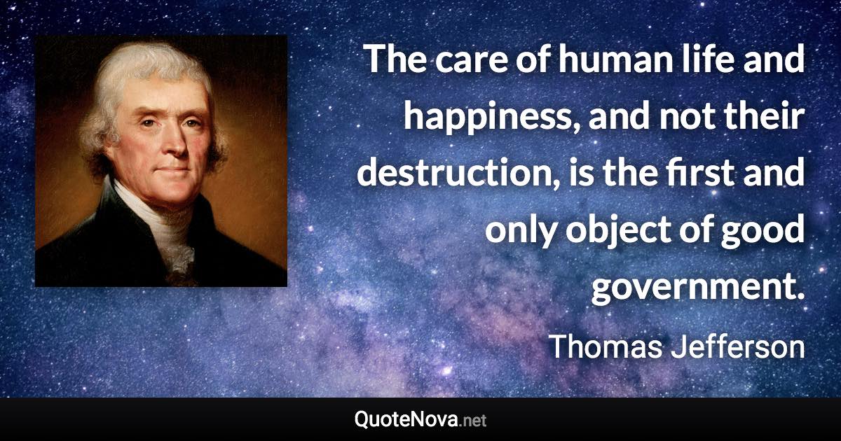 The care of human life and happiness, and not their destruction, is the first and only object of good government. - Thomas Jefferson quote