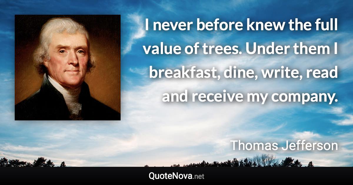 I never before knew the full value of trees. Under them I breakfast, dine, write, read and receive my company. - Thomas Jefferson quote