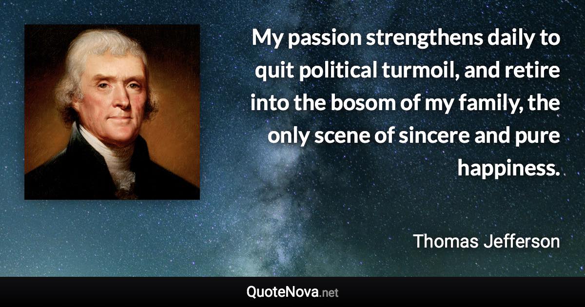 My passion strengthens daily to quit political turmoil, and retire into the bosom of my family, the only scene of sincere and pure happiness. - Thomas Jefferson quote