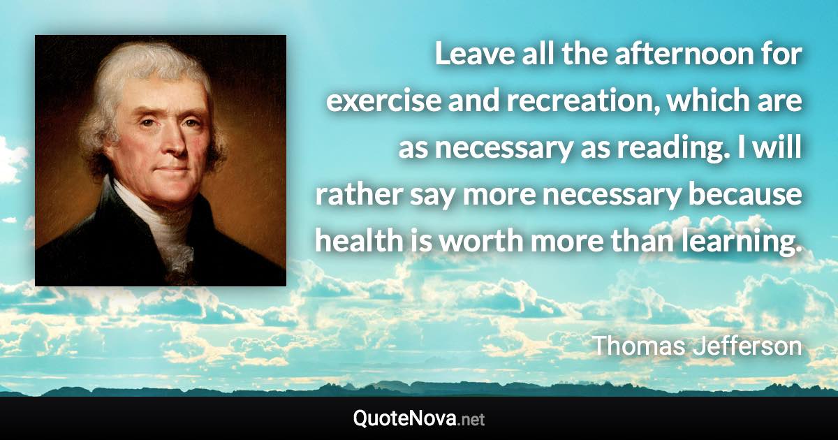 Leave all the afternoon for exercise and recreation, which are as necessary as reading. I will rather say more necessary because health is worth more than learning. - Thomas Jefferson quote