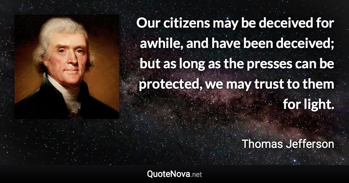 Our citizens may be deceived for awhile, and have been deceived; but as long as the presses can be protected, we may trust to them for light. - Thomas Jefferson quote