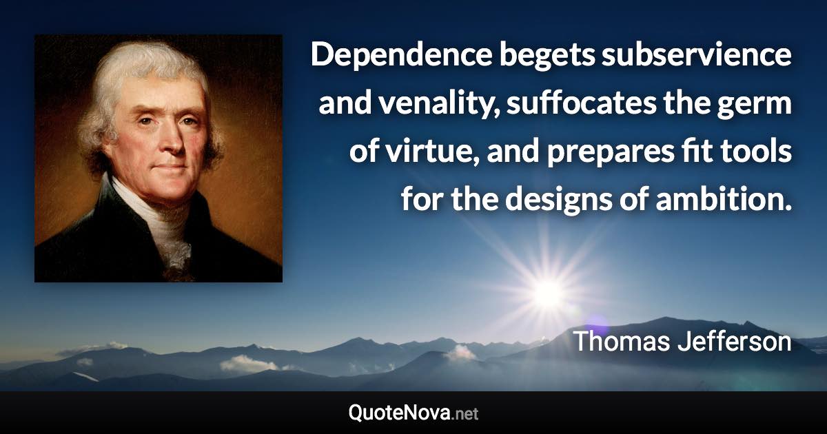 Dependence begets subservience and venality, suffocates the germ of virtue, and prepares fit tools for the designs of ambition. - Thomas Jefferson quote