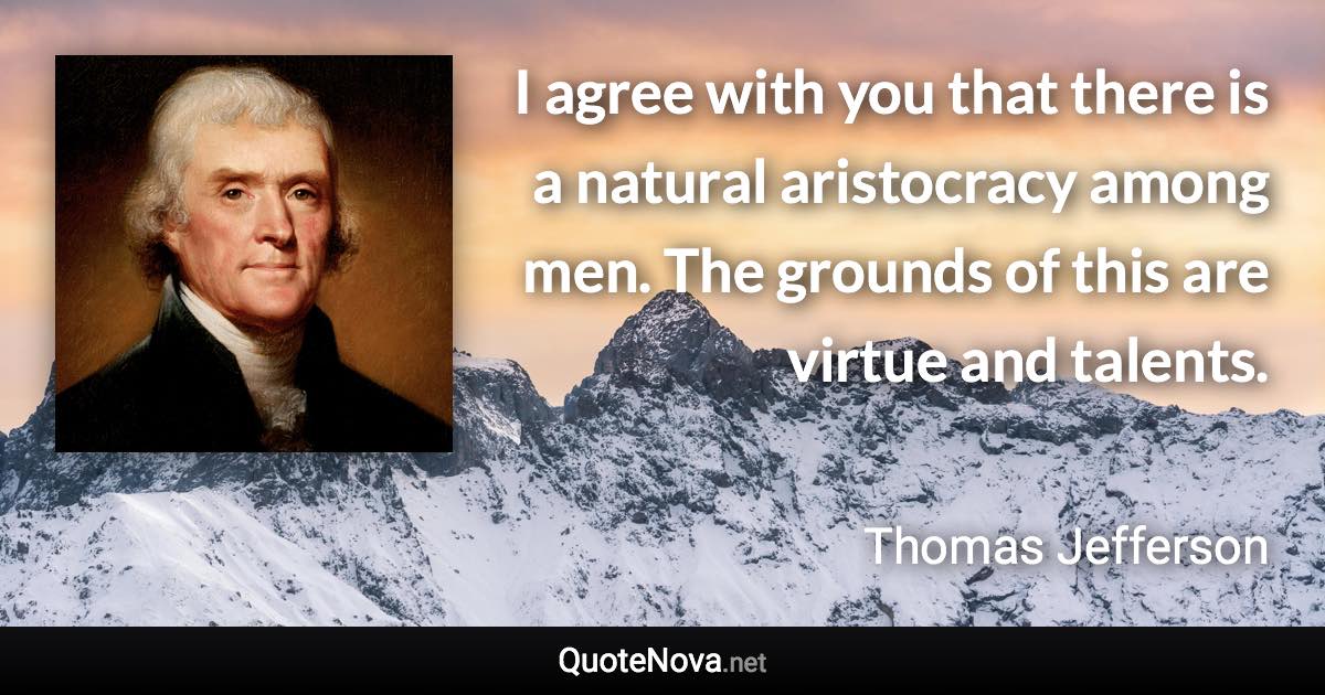 I agree with you that there is a natural aristocracy among men. The grounds of this are virtue and talents. - Thomas Jefferson quote