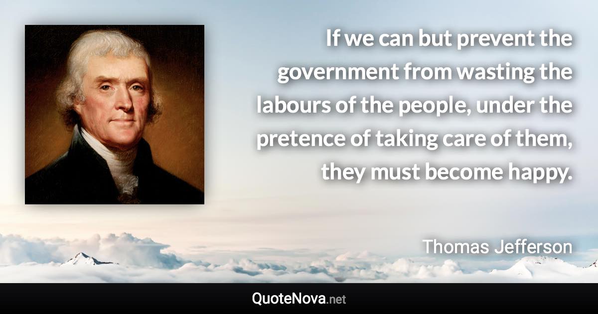 If we can but prevent the government from wasting the labours of the people, under the pretence of taking care of them, they must become happy. - Thomas Jefferson quote