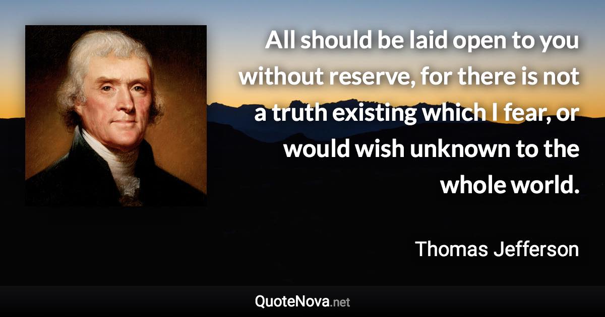 All should be laid open to you without reserve, for there is not a truth existing which I fear, or would wish unknown to the whole world. - Thomas Jefferson quote