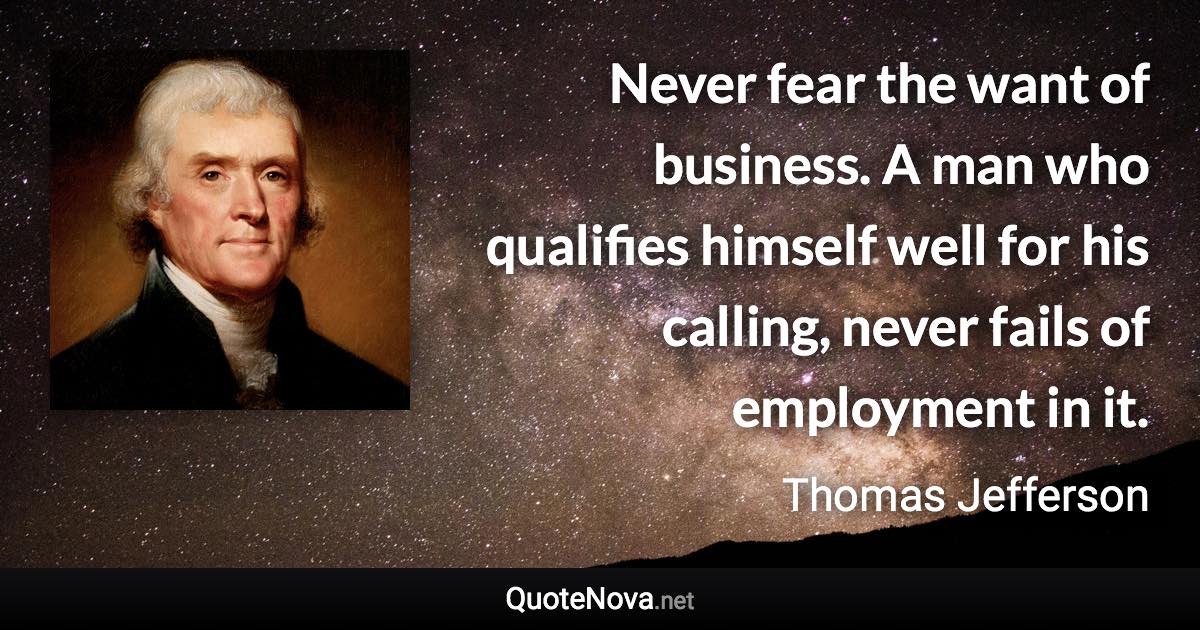 Never fear the want of business. A man who qualifies himself well for his calling, never fails of employment in it. - Thomas Jefferson quote