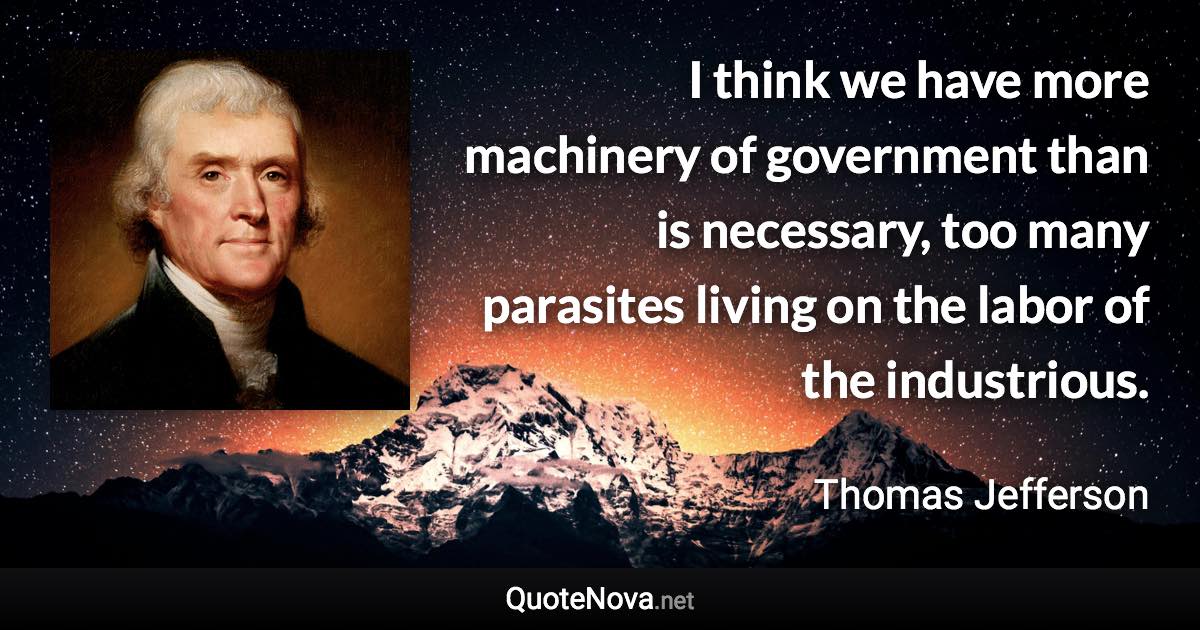 I think we have more machinery of government than is necessary, too many parasites living on the labor of the industrious. - Thomas Jefferson quote