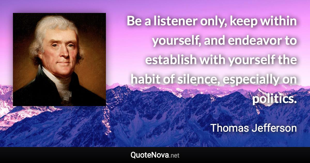 Be a listener only, keep within yourself, and endeavor to establish with yourself the habit of silence, especially on politics. - Thomas Jefferson quote