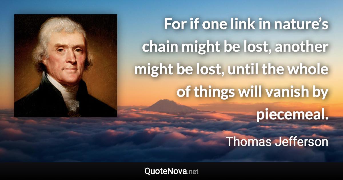 For if one link in nature’s chain might be lost, another might be lost, until the whole of things will vanish by piecemeal. - Thomas Jefferson quote