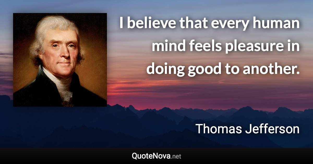 I believe that every human mind feels pleasure in doing good to another. - Thomas Jefferson quote