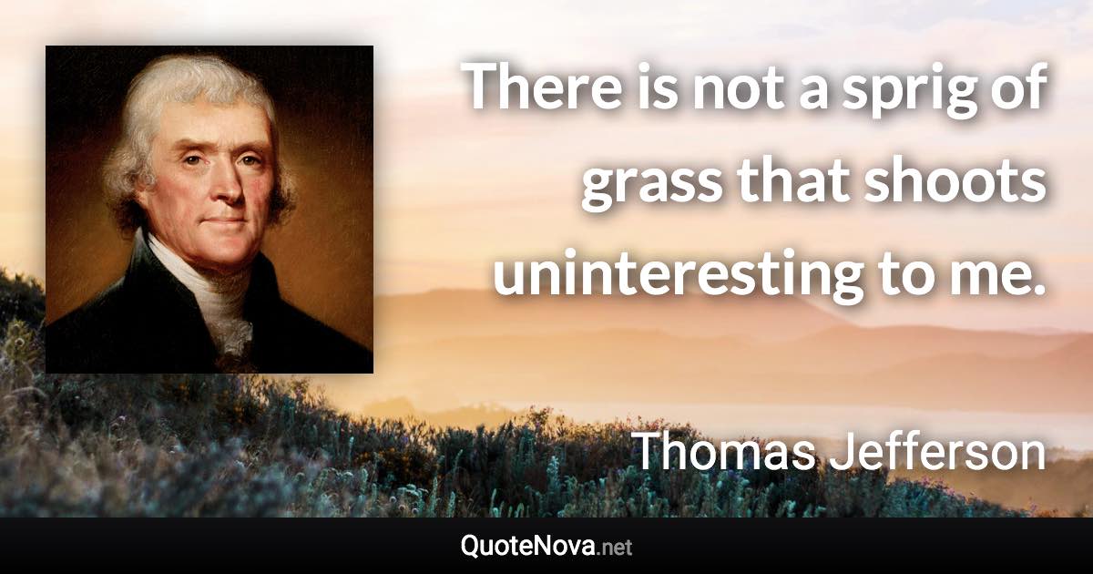 There is not a sprig of grass that shoots uninteresting to me. - Thomas Jefferson quote