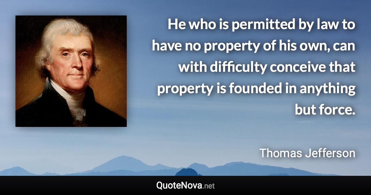 He who is permitted by law to have no property of his own, can with difficulty conceive that property is founded in anything but force. - Thomas Jefferson quote