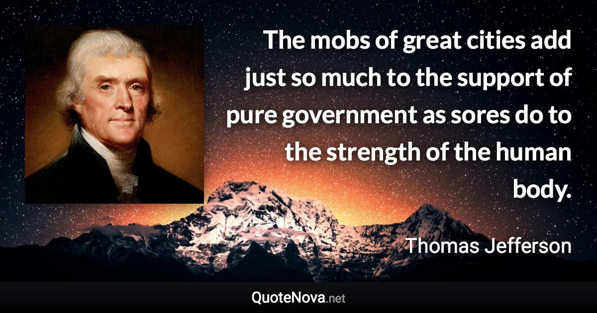 The mobs of great cities add just so much to the support of pure government as sores do to the strength of the human body. - Thomas Jefferson quote