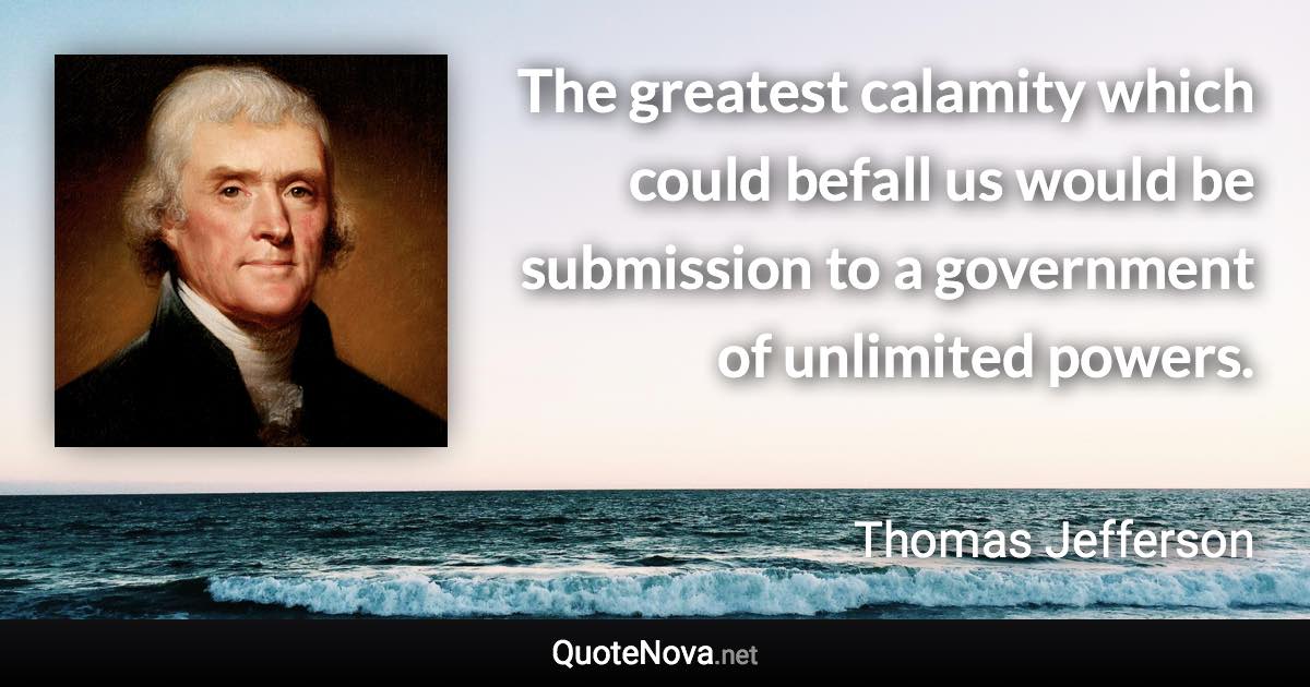 The greatest calamity which could befall us would be submission to a government of unlimited powers. - Thomas Jefferson quote