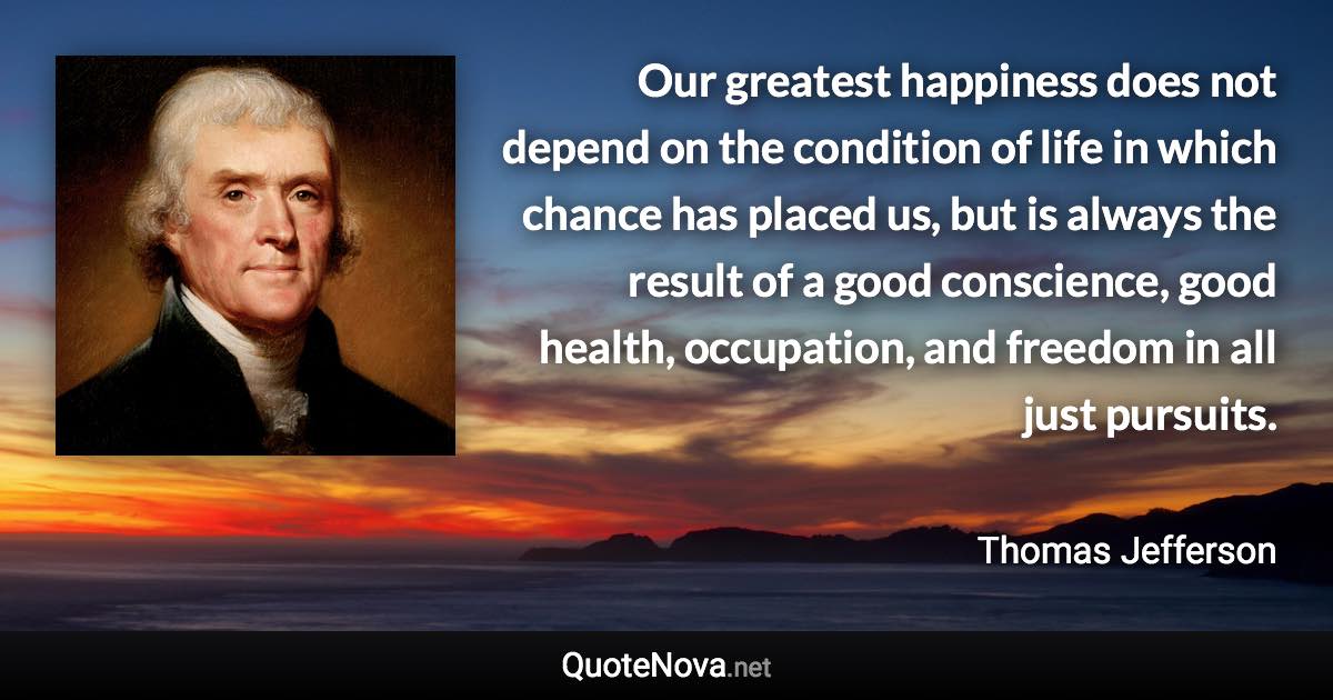 Our greatest happiness does not depend on the condition of life in which chance has placed us, but is always the result of a good conscience, good health, occupation, and freedom in all just pursuits. - Thomas Jefferson quote