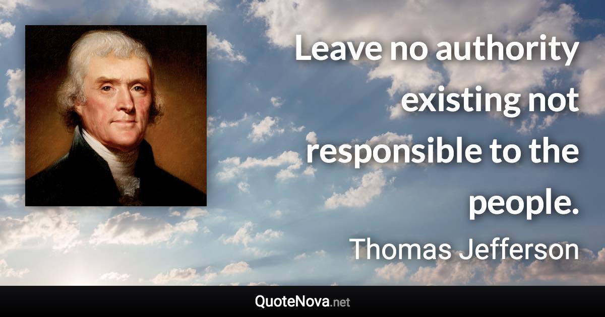 Leave no authority existing not responsible to the people. - Thomas Jefferson quote