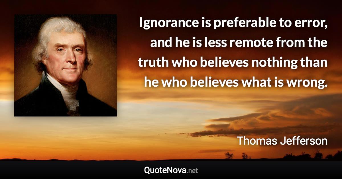 Ignorance is preferable to error, and he is less remote from the truth who believes nothing than he who believes what is wrong. - Thomas Jefferson quote