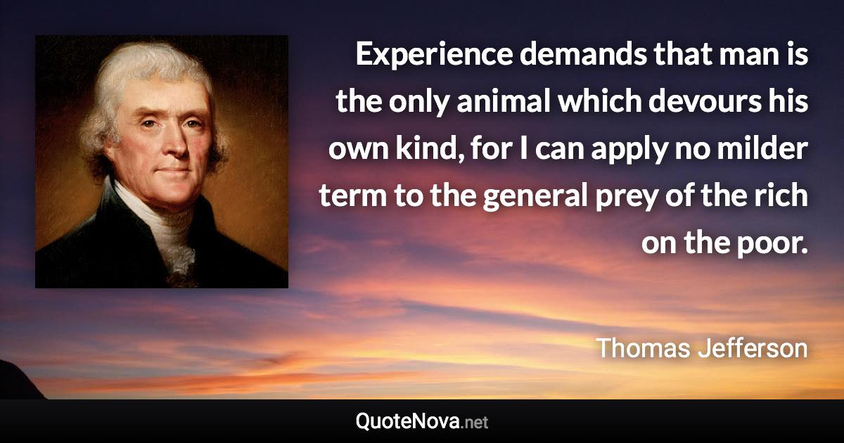 Experience demands that man is the only animal which devours his own kind, for I can apply no milder term to the general prey of the rich on the poor. - Thomas Jefferson quote