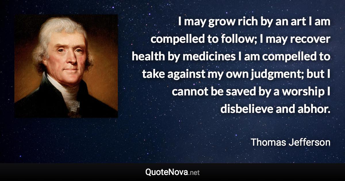 I may grow rich by an art I am compelled to follow; I may recover health by medicines I am compelled to take against my own judgment; but I cannot be saved by a worship I disbelieve and abhor. - Thomas Jefferson quote