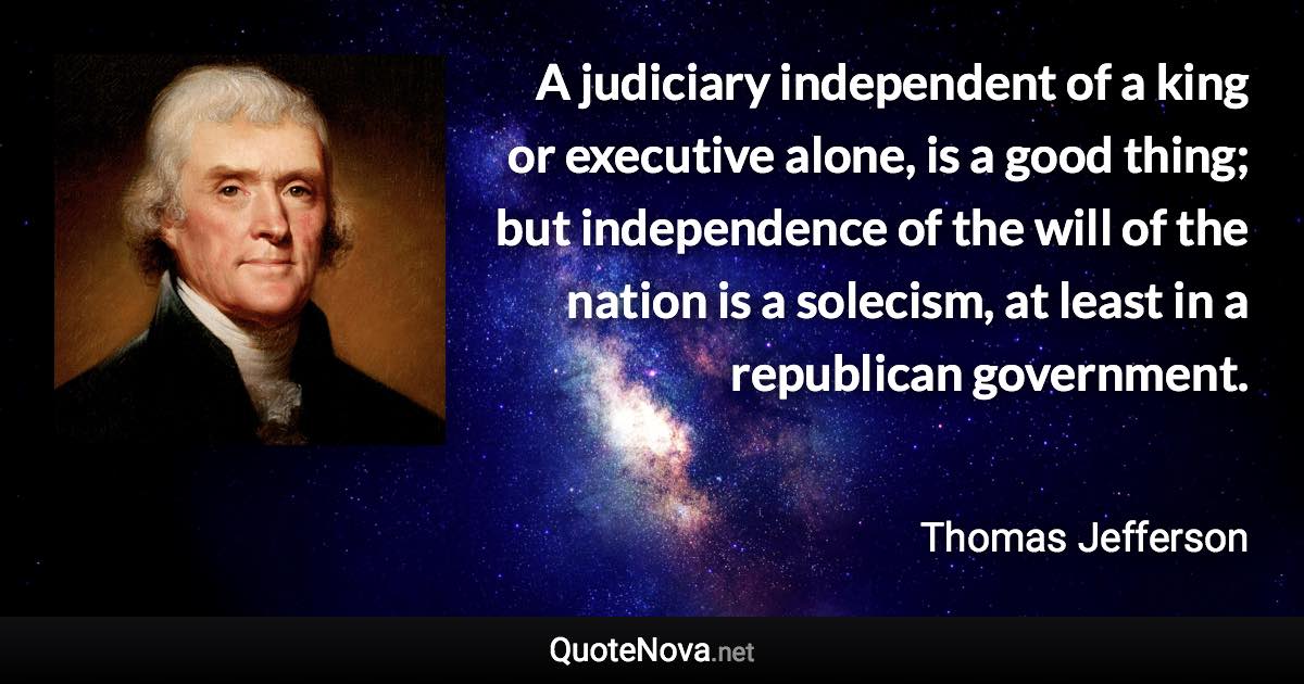 A judiciary independent of a king or executive alone, is a good thing; but independence of the will of the nation is a solecism, at least in a republican government. - Thomas Jefferson quote