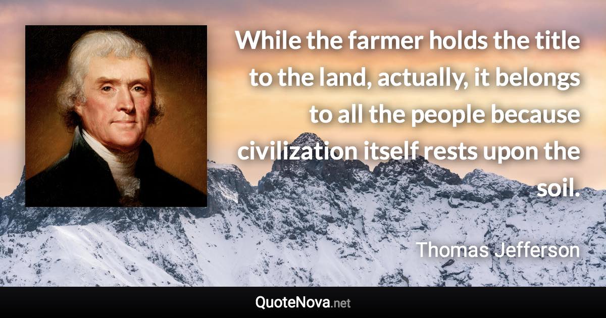 While the farmer holds the title to the land, actually, it belongs to all the people because civilization itself rests upon the soil. - Thomas Jefferson quote