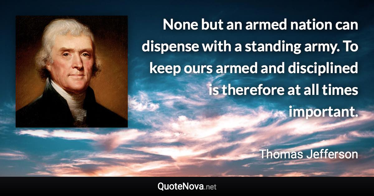 None but an armed nation can dispense with a standing army. To keep ours armed and disciplined is therefore at all times important. - Thomas Jefferson quote