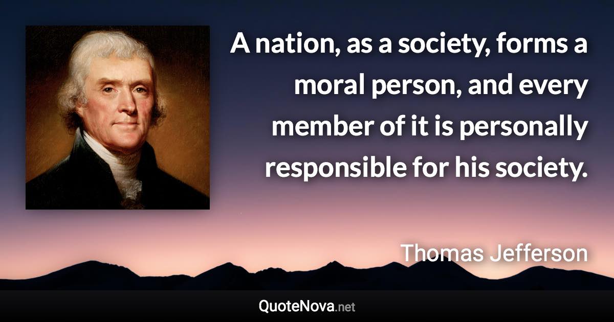 A nation, as a society, forms a moral person, and every member of it is personally responsible for his society. - Thomas Jefferson quote