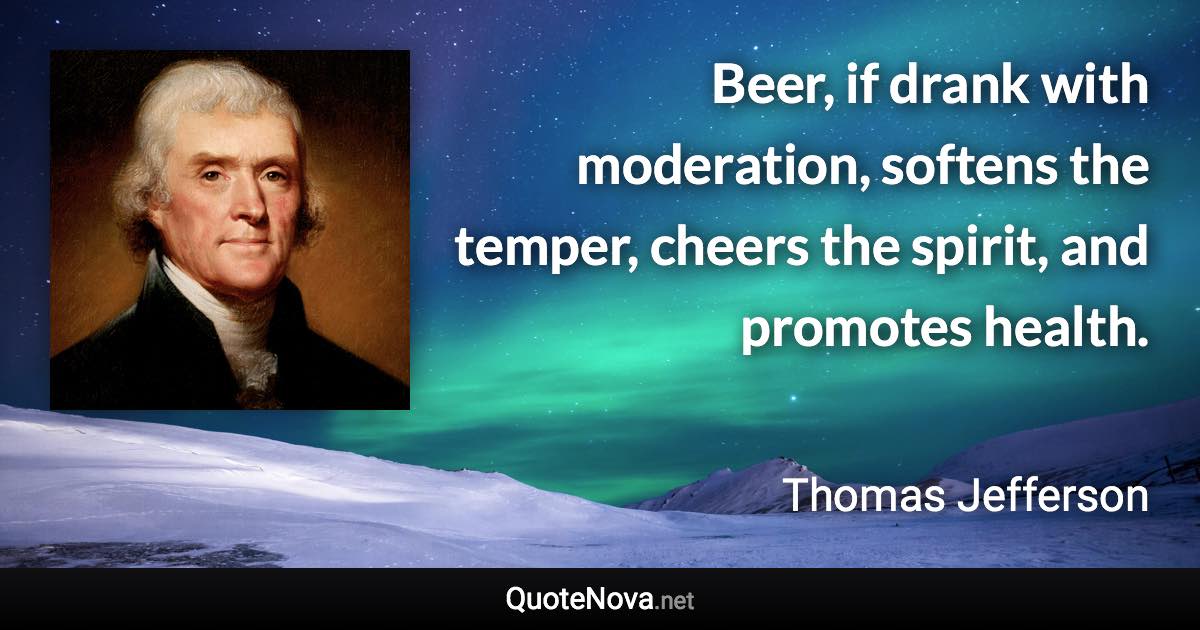 Beer, if drank with moderation, softens the temper, cheers the spirit, and promotes health. - Thomas Jefferson quote