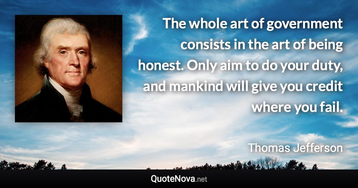 The whole art of government consists in the art of being honest. Only aim to do your duty, and mankind will give you credit where you fail. - Thomas Jefferson quote