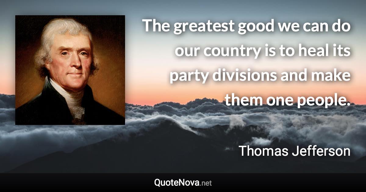 The greatest good we can do our country is to heal its party divisions and make them one people. - Thomas Jefferson quote