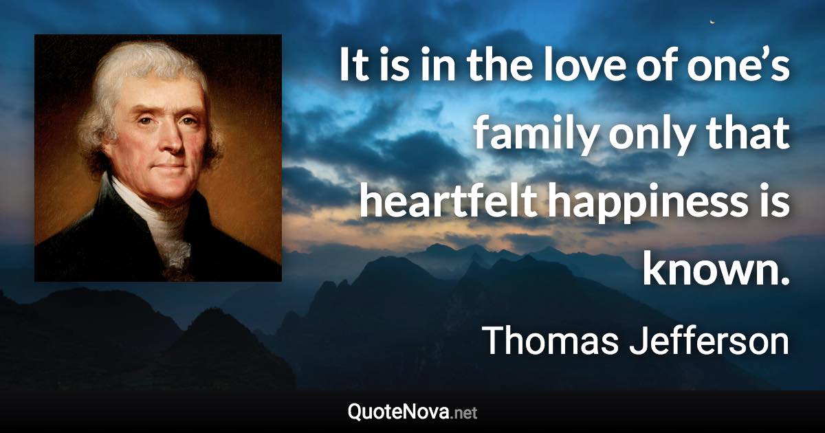 It is in the love of one’s family only that heartfelt happiness is known. - Thomas Jefferson quote