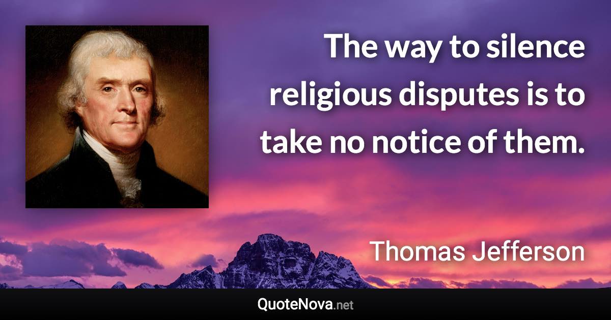 The way to silence religious disputes is to take no notice of them. - Thomas Jefferson quote