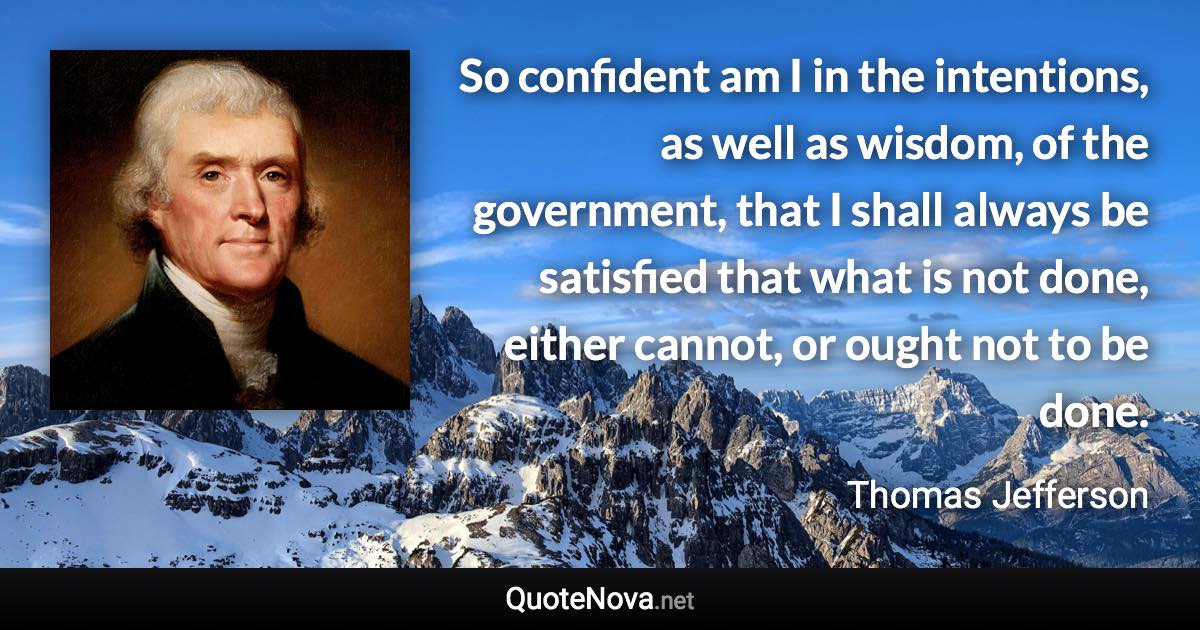 So confident am I in the intentions, as well as wisdom, of the government, that I shall always be satisfied that what is not done, either cannot, or ought not to be done. - Thomas Jefferson quote