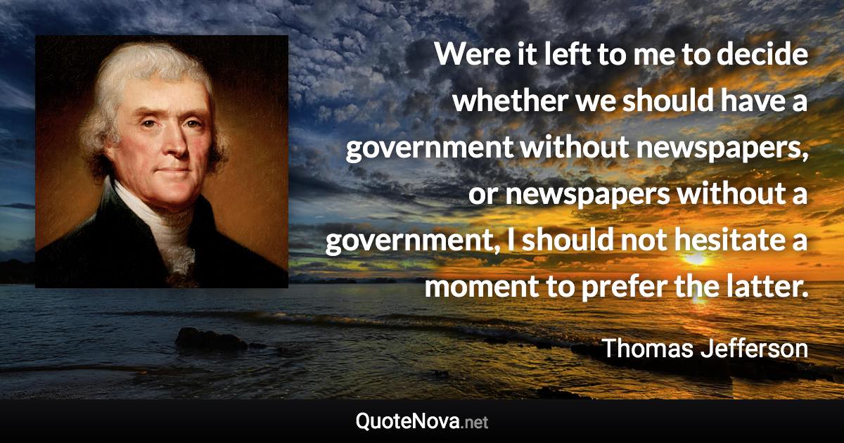 Were it left to me to decide whether we should have a government without newspapers, or newspapers without a government, I should not hesitate a moment to prefer the latter. - Thomas Jefferson quote